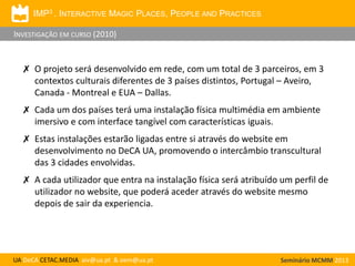 IMP3 . INTERACTIVE MAGIC PLACES, PEOPLE AND PRACTICES

INVESTIGAÇÃO EM CURSO (2010)

✗ O projeto será desenvolvido em rede, com um total de 3 parceiros, em 3
contextos culturais diferentes de 3 países distintos, Portugal – Aveiro,
Canada - Montreal e EUA – Dallas.
✗ Cada um dos países terá uma instalação física multimédia em ambiente
imersivo e com interface tangível com características iguais.

✗ Estas instalações estarão ligadas entre si através do website em
desenvolvimento no DeCA UA, promovendo o intercâmbio transcultural
das 3 cidades envolvidas.
✗ A cada utilizador que entra na instalação física será atribuído um perfil de
utilizador no website, que poderá aceder através do website mesmo
depois de sair da experiencia.

UA DeCA CETAC.MEDIA aiv@ua.pt & oem@ua.pt

Seminário MCMM 2013

 
