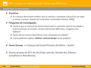 IMP3 . INTERACTIVE MAGIC PLACES, PEOPLE AND PRACTICES

ORGANIZAÇÃO DA INVESTIGAÇÃO

✗ Premissa
✗ As crianças descrevem melhor que os adultos o contexto cultural de um lugar
a outras crianças, através de conteúdos multimédia (Veloso, 2006).

✗ Perguntas de investigação
✗ Como é que as crianças de Aveiro descrevem o contexto cultural da cidade a
outras crianças no mundo, através elementos MM (sons, imagens e/ou
vídeos)?
✗ Quais são os marcos identitários mais relevantes da cidade?
✗ Como podemos aplicar children centred design neste projeto?

✗ Focus Groups >> Crianças da Escola Primaria da Glória – Aveiro
✗ Alunos projeto de NTC da UA (Filipa Lacerda, Daniela Rei, Mónica
Carvalheira e Rita Morais)

UA DeCA CETAC.MEDIA aiv@ua.pt & oem@ua.pt

Seminário MCMM 2013

 