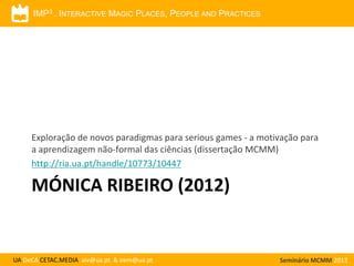 IMP3 . INTERACTIVE MAGIC PLACES, PEOPLE AND PRACTICES

Exploração de novos paradigmas para serious games - a motivação para
a aprendizagem não-formal das ciências (dissertação MCMM)
http://ria.ua.pt/handle/10773/10447

MÓNICA RIBEIRO (2012)

UA DeCA CETAC.MEDIA aiv@ua.pt & oem@ua.pt

Seminário MCMM 2013

 