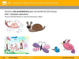 IMP3 . INTERACTIVE MAGIC PLACES, PEOPLE AND PRACTICES

Amostra não probabilística (por conveniência) 10 crianças
FASE I - Atividades exploratórias
Técnica PICTIVE (Muller in Schuler & Namioka, 1993)

UA DeCA CETAC.MEDIA aiv@ua.pt & oem@ua.pt

Seminário MCMM 2013

 