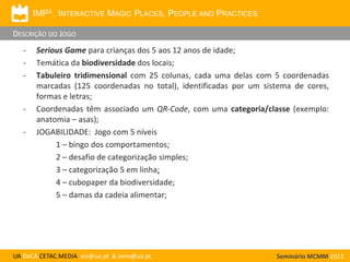 IMP3 . INTERACTIVE MAGIC PLACES, PEOPLE AND PRACTICES
DESCRIÇÃO DO JOGO
-

-

-

Serious Game para crianças dos 5 aos 12 anos de idade;
Temática da biodiversidade dos locais;
Tabuleiro tridimensional com 25 colunas, cada uma delas com 5 coordenadas
marcadas (125 coordenadas no total), identificadas por um sistema de cores,
formas e letras;
Coordenadas têm associado um QR-Code, com uma categoria/classe (exemplo:
anatomia – asas);
JOGABILIDADE: Jogo com 5 níveis
1 – bingo dos comportamentos;
2 – desafio de categorização simples;
3 – categorização 5 em linha;
4 – cubopaper da biodiversidade;
5 – damas da cadeia alimentar;

UA DeCA CETAC.MEDIA aiv@ua.pt & oem@ua.pt

Seminário MCMM 2013

 
