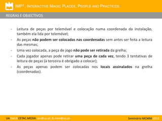 IMP3 . INTERACTIVE MAGIC PLACES, PEOPLE AND PRACTICES
REGRAS E OBJECTIVOS
-

-

Leitura de peças por telemóvel e colocação numa coordenada da instalação,
também ela lida por telemóvel;
As peças não podem ser colocadas nas coordenadas sem antes ser feita a leitura
das mesmas;
Uma vez colocada, a peça de jogo não pode ser retirada da grelha;
Cada jogador apenas pode retirar uma peça de cada vez, tendo 3 tentativas de
leitura de peças (à terceira é obrigado a colocar);
As peças apenas podem ser colocadas nos locais assinalados na grelha
(coordenadas).

UA DeCA CETAC.MEDIA aiv@ua.pt & oem@ua.pt

Seminário MCMM 2013

 