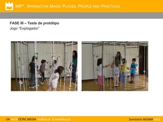 IMP3 . INTERACTIVE MAGIC PLACES, PEOPLE AND PRACTICES

FASE III – Teste de protótipo
Jogo “Explogador”

UA DeCA CETAC.MEDIA aiv@ua.pt & oem@ua.pt

Seminário MCMM 2013

 