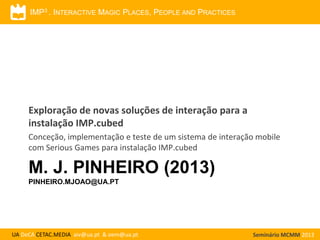 IMP3 . INTERACTIVE MAGIC PLACES, PEOPLE AND PRACTICES

Exploração de novas soluções de interação para a
instalação IMP.cubed
Conceção, implementação e teste de um sistema de interação mobile
com Serious Games para instalação IMP.cubed

M. J. PINHEIRO (2013)
PINHEIRO.MJOAO@UA.PT

UA DeCA CETAC.MEDIA aiv@ua.pt & oem@ua.pt

Seminário MCMM 2013

 