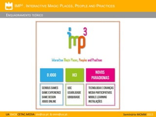 IMP3 . INTERACTIVE MAGIC PLACES, PEOPLE AND PRACTICES

ENQUADRAMENTO TEÓRICO

UA DeCA CETAC.MEDIA aiv@ua.pt & oem@ua.pt

Seminário MCMM 2013

 