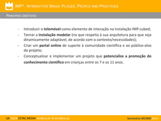 IMP3 . INTERACTIVE MAGIC PLACES, PEOPLE AND PRACTICES

PRINCIPAIS OBJETIVOS
-

Introduzir o telemóvel como elemento de interação na instalação IMP.cubed;
Tornar a instalação modelar (no que respeita à sua arquitetura para que seja
dinamicamente adaptável, de acordo com o contexto/necessidades);
Criar um portal online de suporte à comunidade científica e ao público-alvo
do projeto;
Conceptualizar e implementar um projeto que potencialize a promoção do

conhecimento científico em crianças entre os 7 e os 11 anos.

UA DeCA CETAC.MEDIA aiv@ua.pt & oem@ua.pt

Seminário MCMM 2013

 