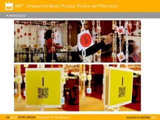 IMP3 . INTERACTIVE MAGIC PLACES, PEOPLE AND PRACTICES

A INSTALAÇÃO

UA DeCA CETAC.MEDIA aiv@ua.pt & oem@ua.pt

Seminário MCMM 2013

 