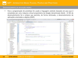 IMP3 . INTERACTIVE MAGIC PLACES, PEOPLE AND PRACTICES

DESENVOLVIMENTO DA APLICAÇÃO MOBILE
•

Para a programação do protótipo foi usada a linguagem android, baseada em java que é
compilada por uma máquina virtual proprietária da Google denominada Dalvik . O IDE de
desenvolvimento foi o eclipse que permite, de forma otimizada, o desenvolvimento de
aplicações orientadas a objetos (OOP).

UA DeCA CETAC.MEDIA aiv@ua.pt & oem@ua.pt

Seminário MCMM 2013

 