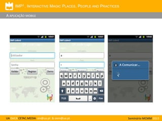 IMP3 . INTERACTIVE MAGIC PLACES, PEOPLE AND PRACTICES

A APLICAÇÃO MOBILE

UA DeCA CETAC.MEDIA aiv@ua.pt & oem@ua.pt

Seminário MCMM 2013

 