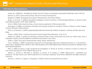 IMP3 . INTERACTIVE MAGIC PLACES, PEOPLE AND PRACTICES

REFERÊNCIAS BIBLIOGRÁFICAS
Araújo, M. J. (2004) ATL - Atividades de Tempo Livre Sem Tempo nem Liberdade. Dissertação de Mestrado. Porto: FPCE-UP.
Bandura, A. (1977). Social Learning Theory. New York: General Learning Press.
Bergeron, B. (2006). Developing serious games. Massachusetts: Charles River Media.
Brown, E., & Cairns, P. (2004) A Grounded Investigation of Game Immersion. CHI‘04 Extended Abstracts on Human Factors
and Computing Systems, 1297–1300. ACM Press.
Corti, K. (2006). Games-based Learning; a serious business application. PIXELearning Limited.
Domingues, D. (1988). As instalações multimídia como espaços de dados em sinestesia. Fechine, Y; Oliveira, A. (eds). Imagens
Técnicas. São Paulo: Hacker Editores.
Druin, A., & Solomon, C. (1996). Designing Multimedia Environments for Children: Computers, Creativity and Kids. New York:
Wiley.
Etling, A. (1993). What is nonformal education? Journal of Agricultural Education , 4 (4), 72-76.
Gadotti, M. (2005). A questão da educação formal/não formal. Institut International des Droits de L’Enfant (ide). Droit a
l’education: solution a tous les problemes ou problem sans solution?. Sion, Suisse.
Griffin, E. (1991). First Look at Communication Theory. Boston: McGraw-Hill.
Ermi, L. & Mäyrä, F. (2005). Fundamental components of the gameplay experience: Analysing immersion. In: S. de Castell & J.
Jenson (eds.), Changing Views: Worlds in Play. Selected papers of the 2005 Digital Games Research Association’s (DiGRA) Second
International Conference.
Neto, C. (2001) A criança e o jogo: perspetivas de investigação. In: Pereira, B., & Pinto, A. (Coord.). A escola e a criança em
risco: intervir para prevenir. Porto: Edições ASA, pp.31-51.
Oliveira, L., Correia, A., Merrelho, A., Marques, A., Pereira, D., & Cardoso, V. (2009). Digital games : possibilities and
limitations : the Spore Game case. World Conference on E-Learning in Corporate, Government, Healthcare and Higher Education.
Vancouver.
Pannese, L., Hetzner, S., Pappa, D., Proposaltis, A. (2010). Creative Learning with Serious Games.

UA DeCA CETAC.MEDIA aiv@ua.pt & oem@ua.pt

Seminário MCMM 2013

 