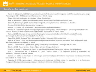 IMP3 . INTERACTIVE MAGIC PLACES, PEOPLE AND PRACTICES

REFERÊNCIAS BIBLIOGRÁFICAS
Paras, B., & Bizzocchi, J. (2005). Game, motivation, and effective learning: An integrated model for educational game design.
Proceedings of DiGra 2005 Conference: Changing views—Words in play.
Piaget, J. (1990). Seis Estudos de Psicologia. Lisboa: Dom Quixote.
Pine, B.; & Gilmore, J. (1999) The Experience Economy. Boston, MA: Harvard Business School Press.
Pivec, M., & Kearney, P. (2007). Games for Learning and Learning from Games. Informatica 31. 419-423.
Prensky, M. (2001). Digital Natives, digital immigrants.
Rabello, E. & Passos, J. (s.d.). Erikson e a teoria psicossocial do desenvolvimento.
Ribeiro, M. (2012) Exploração de novos paradigmas para serious games - a motivação para a aprendizagem não-formal das
ciências. Dissertação Mestrado Comunicação Multimédia. Universidade de Aveiro. Aveiro.
Rocha, I. (2009) Estratégia de jogo com interface tangível para uma instalação multimédia. Dissertação Mestrado
Comunicação Multimédia. Universidade de Aveiro. Aveiro.
Ryan, M. L. (2006). Avatars of Story. Minneapolis/London : University of Minnesota Press
Ryan, R., & Deci, E. (2000). Self-determination theory and the facilitation of intrinsic motivation, social development, and
well-being. American Psychologist, 55, 68-78.
Salen, K., & Zimmerman, E. (2004) Rules of Play: Game Design Fundamentals. Cambridge, MA: MIT Press.
Schell, J. (2008) The Art of Game Design: A book of lenses. Morgan: Kaufmann.
Shaffer, D., Squire, K., Halverson, R., Gee, J. (in press) Video Games and the Future of Learning. Phi Delta Kappan.
Susi, T., Johannesson, M., & Backlund, P. (2007). Serious Games – An Overview. School of Humanities and
Informatics. University of Skövde, Sweden.
Veloso, A. I. (2006) As tecnologias da comunicação e da informação nas brincadeiras das crianças. Tese de doutoramento.
Universidade de Aveiro. Aveiro.
Vygotsky, L. (1991). Aprendizagem e desenvolvimento intelectual na idade escolar. In: Vygotsky, L. et al. Psicologia e
Pedagogia I: bases psicológicas da aprendizagem e do desenvolvimento, 2. Lisboa: Estampa.

UA DeCA CETAC.MEDIA aiv@ua.pt & oem@ua.pt

Seminário MCMM 2013

 