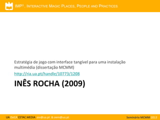 IMP3 . INTERACTIVE MAGIC PLACES, PEOPLE AND PRACTICES

Estratégia de jogo com interface tangível para uma instalação
multimédia (dissertação MCMM)
http://ria.ua.pt/handle/10773/1208

INÊS ROCHA (2009)

UA DeCA CETAC.MEDIA aiv@ua.pt & oem@ua.pt

Seminário MCMM 2013

 