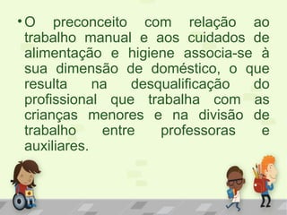 •O preconceito com relação ao
trabalho manual e aos cuidados de
alimentação e higiene associa-se à
sua dimensão de doméstico, o que
resulta na desqualificação do
profissional que trabalha com as
crianças menores e na divisão de
trabalho entre professoras e
auxiliares.
 
