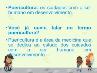 •Puericultura: os cuidados com o ser
humano em desenvolvimento.
•Você já ouviu falar no termo
puericultura?
•Puericultura é a área da medicina que
se dedica ao estudo dos cuidados
com o ser humano em
desenvolvimento.
 