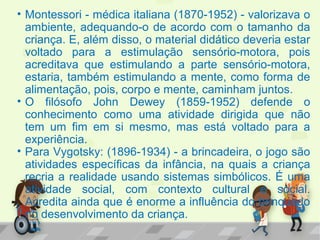 • Montessori - médica italiana (1870-1952) - valorizava o
ambiente, adequando-o de acordo com o tamanho da
criança. E, além disso, o material didático deveria estar
voltado para a estimulação sensório-motora, pois
acreditava que estimulando a parte sensório-motora,
estaria, também estimulando a mente, como forma de
alimentação, pois, corpo e mente, caminham juntos.
• O filósofo John Dewey (1859-1952) defende o
conhecimento como uma atividade dirigida que não
tem um fim em si mesmo, mas está voltado para a
experiência.
• Para Vygotsky: (1896-1934) - a brincadeira, o jogo são
atividades específicas da infância, na quais a criança
recria a realidade usando sistemas simbólicos. É uma
atividade social, com contexto cultural e social.
Acredita ainda que é enorme a influência do brinquedo
no desenvolvimento da criança.
 