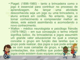 • Piaget: (1896-1980) - tanto a brincadeira como o
jogo é essencial para contribuir no processo de
aprendizagem. Ao lançar uma atividade
desconhecida seja um jogo ou uma brincadeira, o
aluno entrará em conflito. No entanto, logo ao
tomar conhecimento e compreender melhor as
ideias, este estará assimilando e acomodando o
novo conhecimento.
• Wallon - médico neurologista e psicólogo francês
(1879-1962) – em sua concepção o termo infantil
significa lúdico. As brincadeiras e jogos assumem
um grande valor educacional no qual a criança
concebe o grupo em função das tarefas que o
grupo pode realizar, dos jogos a que pode entregar
- se com suas camadas de grupo, e também das
contestações, dos conflitos que podem surgir nos
jogos onde existem duas equipes antagônicas.
 