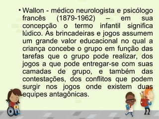 • Wallon - médico neurologista e psicólogo
francês (1879-1962) – em sua
concepção o termo infantil significa
lúdico. As brincadeiras e jogos assumem
um grande valor educacional no qual a
criança concebe o grupo em função das
tarefas que o grupo pode realizar, dos
jogos a que pode entregar-se com suas
camadas de grupo, e também das
contestações, dos conflitos que podem
surgir nos jogos onde existem duas
equipes antagônicas.
 
