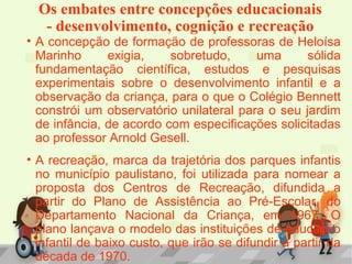 Os embates entre concepções educacionais
- desenvolvimento, cognição e recreação
• A concepção de formação de professoras de Heloísa
Marinho exigia, sobretudo, uma sólida
fundamentação científica, estudos e pesquisas
experimentais sobre o desenvolvimento infantil e a
observação da criança, para o que o Colégio Bennett
constrói um observatório unilateral para o seu jardim
de infância, de acordo com especificações solicitadas
ao professor Arnold Gesell.
• A recreação, marca da trajetória dos parques infantis
no município paulistano, foi utilizada para nomear a
proposta dos Centros de Recreação, difundida a
partir do Plano de Assistência ao Pré-Escolar, do
Departamento Nacional da Criança, em 1967. O
plano lançava o modelo das instituições de educação
infantil de baixo custo, que irão se difundir a partir da
década de 1970.
 