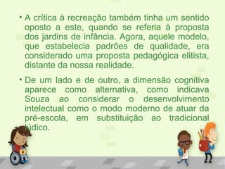 • A crítica à recreação também tinha um sentido
oposto a este, quando se referia à proposta
dos jardins de infância. Agora, aquele modelo,
que estabelecia padrões de qualidade, era
considerado uma proposta pedagógica elitista,
distante da nossa realidade.
• De um lado e de outro, a dimensão cognitiva
aparece como alternativa, como indicava
Souza ao considerar o desenvolvimento
intelectual como o modo moderno de atuar da
pré-escola, em substituição ao tradicional
lúdico.
 