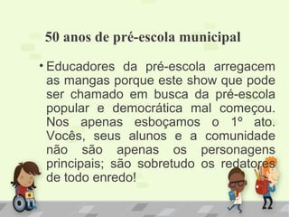 50 anos de pré-escola municipal
• Educadores da pré-escola arregacem
as mangas porque este show que pode
ser chamado em busca da pré-escola
popular e democrática mal começou.
Nos apenas esboçamos o 1º ato.
Vocês, seus alunos e a comunidade
não são apenas os personagens
principais; são sobretudo os redatores
de todo enredo!
 