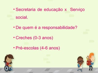 • Secretaria de educação x Serviço
social.
• De quem é a responsabilidade?
• Creches (0-3 anos)
• Pré-escolas (4-6 anos)
 
