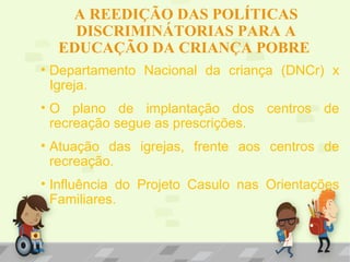 A REEDIÇÃO DAS POLÍTICAS
DISCRIMINÁTORIAS PARA A
EDUCAÇÃO DA CRIANÇA POBRE
• Departamento Nacional da criança (DNCr) x
Igreja.
• O plano de implantação dos centros de
recreação segue as prescrições.
• Atuação das igrejas, frente aos centros de
recreação.
• Influência do Projeto Casulo nas Orientações
Familiares.
 