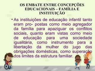 OS EMBATE ENTRE CONCEPÇÕES
EDUCACIONAIS – FAMÍLIA E
INSTITUIÇÃO
• As instituições de educação infantil tanto
eram pro- postas como meio agregador
da família para apaziguar os conflitos
sociais, quanto eram vistas como meio
de educação para uma sociedade
igualitária, como instrumento para a
libertação da mulher do jugo das
obrigações domésticas, como superação
dos limites da estrutura familiar.
 
