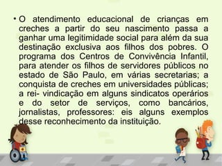 • O atendimento educacional de crianças em
creches a partir do seu nascimento passa a
ganhar uma legitimidade social para além da sua
destinação exclusiva aos filhos dos pobres. O
programa dos Centros de Convivência Infantil,
para atender os filhos de servidores públicos no
estado de São Paulo, em várias secretarias; a
conquista de creches em universidades públicas;
a rei- vindicação em alguns sindicatos operários
e do setor de serviços, como bancários,
jornalistas, professores: eis alguns exemplos
desse reconhecimento da instituição.
 