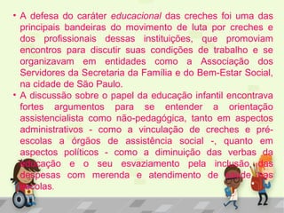 • A defesa do caráter educacional das creches foi uma das
principais bandeiras do movimento de luta por creches e
dos profissionais dessas instituições, que promoviam
encontros para discutir suas condições de trabalho e se
organizavam em entidades como a Associação dos
Servidores da Secretaria da Família e do Bem-Estar Social,
na cidade de São Paulo.
• A discussão sobre o papel da educação infantil encontrava
fortes argumentos para se entender a orientação
assistencialista como não-pedagógica, tanto em aspectos
administrativos - como a vinculação de creches e pré-
escolas a órgãos de assistência social -, quanto em
aspectos políticos - como a diminuição das verbas da
educação e o seu esvaziamento pela inclusão das
despesas com merenda e atendimento de saúde nas
escolas.
 