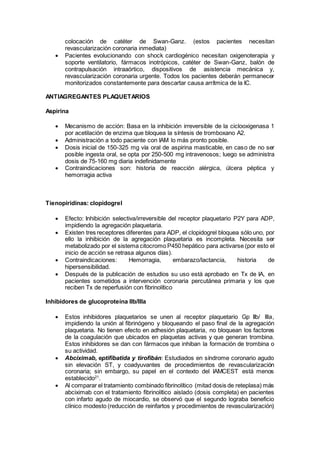 colocación de catéter de Swan-Ganz. (estos pacientes necesitan
revascularización coronaria inmediata)
 Pacientes evolucionando con shock cardiogénico necesitan oxigenoterapia y
soporte ventilatorio, fármacos inotrópicos, catéter de Swan-Ganz, balón de
contrapulsación intraaórtico, dispositivos de asistencia mecánica y,
revascularización coronaria urgente. Todos los pacientes deberán permanecer
monitorizados constantemente para descartar causa arrítmica de la IC.
ANTIAGREGANTES PLAQUETARIOS
Aspirina
 Mecanismo de acción: Basa en la inhibición irreversible de la ciclooxigenasa 1
por acetilación de enzima que bloquea la síntesis de tromboxano A2.
 Administración a todo paciente con IAM lo más pronto posible.
 Dosis inicial de 150-325 mg vía oral de aspirina masticable, en caso de no ser
posible ingesta oral, se opta por 250-500 mg intravenosos; luego se administra
dosis de 75-160 mg diaria indefinidamente
 Contraindicaciones son: historia de reacción alérgica, úlcera péptica y
hemorragia activa
Tienopiridinas: clopidogrel
 Efecto: Inhibición selectiva/irreversible del receptor plaquetario P2Y para ADP,
impidiendo la agregación plaquetaria.
 Existen tres receptores diferentes para ADP, el clopidogrel bloquea sólo uno, por
ello la inhibición de la agregación plaquetaria es incompleta. Necesita ser
metabolizado por el sistema citocromo P450 hepático para activarse (por esto el
inicio de acción se retrasa algunos días).
 Contraindicaciones: Hemorragia, embarazo/lactancia, historia de
hipersensibilidad.
 Después de la publicación de estudios su uso está aprobado en Tx de IA, en
pacientes sometidos a intervención coronaria percutánea primaria y los que
reciben Tx de reperfusión con fibrinolítico
Inhibidores de glucoproteína IIb/IIIa
 Estos inhibidores plaquetarios se unen al receptor plaquetario Gp IIb/ IIIa,
impidiendo la unión al fibrinógeno y bloqueando el paso final de la agregación
plaquetaria. No tienen efecto en adhesión plaquetaria, no bloquean los factores
de la coagulación que ubicados en plaquetas activas y que generan trombina.
Estos inhibidores se dan con fármacos que inhiban la formación de trombina o
su actividad.
 Abciximab, eptifibatida y tirofibán: Estudiados en síndrome coronario agudo
sin elevación ST, y coadyuvantes de procedimientos de revascularización
coronaria; sin embargo, su papel en el contexto del IAMCEST está menos
establecido21
.
 Al comparar el tratamiento combinado fibrinolítico (mitad dosis de reteplasa) más
abciximab con el tratamiento fibrinolítico aislado (dosis completa) en pacientes
con infarto agudo de miocardio, se observó que el segundo lograba beneficio
clínico modesto (reducción de reinfartos y procedimientos de revascularización)
 