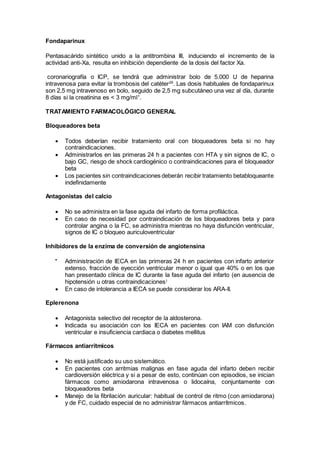 Fondaparinux
Pentasacárido sintético unido a la antitrombina III, induciendo el incremento de la
actividad anti-Xa, resulta en inhibición dependiente de la dosis del factor Xa.
coronariografía o ICP, se tendrá que administrar bolo de 5.000 U de heparina
intravenosa para evitar la trombosis del catéter29
. Las dosis habituales de fondaparinux
son 2,5 mg intravenoso en bolo, seguido de 2,5 mg subcutáneo una vez al día, durante
8 días si la creatinina es < 3 mg/ml1
.
TRATAMIENTO FARMACOLÓGICO GENERAL
Bloqueadores beta
 Todos deberían recibir tratamiento oral con bloqueadores beta si no hay
contraindicaciones.
 Administrarlos en las primeras 24 h a pacientes con HTA y sin signos de IC, o
bajo GC, riesgo de shock cardiogénico o contraindicaciones para el bloqueador
beta
 Los pacientes sin contraindicaciones deberán recibir tratamiento betabloqueante
indefinidamente
Antagonistas del calcio
 No se administra en la fase aguda del infarto de forma profiláctica.
 En caso de necesidad por contraindicación de los bloqueadores beta y para
controlar angina o la FC, se administra mientras no haya disfunción ventricular,
signos de IC o bloqueo auriculoventricular.
Inhibidores de la enzima de conversión de angiotensina

Administración de IECA en las primeras 24 h en pacientes con infarto anterior
extenso, fracción de eyección ventricular menor o igual que 40% o en los que
han presentado clínica de IC durante la fase aguda del infarto (en ausencia de
hipotensión u otras contraindicaciones)
 En caso de intolerancia a IECA se puede considerar los ARA-II.
Eplerenona
 Antagonista selectivo del receptor de la aldosterona.
 Indicada su asociación con los IECA en pacientes con IAM con disfunción
ventricular e insuficiencia cardiaca o diabetes mellitus
Fármacos antiarrítmicos
 No está justificado su uso sistemático.
 En pacientes con arritmias malignas en fase aguda del infarto deben recibir
cardioversión eléctrica y si a pesar de esto, continúan con episodios, se inician
fármacos como amiodarona intravenosa o lidocaína, conjuntamente con
bloqueadores beta
 Manejo de la fibrilación auricular: habitual de control de ritmo (con amiodarona)
y de FC, cuidado especial de no administrar fármacos antiarrítmicos.
 
