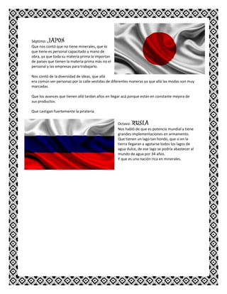 Séptimo: JAPON
Que nos contó que no tiene minerales, que lo
que tiene es personal capacitado y mano de
obra, ya que toda su materia prima la importan
de países que tienen la materia prima más no el
personal y las empresas para trabajarlo.
Nos contó de la diversidad de ideas, que allá
era común ver personas por la calle vestidas de diferentes maneras ya que allá las modas son muy
marcadas.
Que los avances que tienen allá tardan años en llegar acá porque están en constante mejora de
sus productos.
Que castigan fuertemente la piratería.
Octavo: RUSIA
Nos habló de que es potencia mundial y tiene
grandes implementaciones en armamento.
Que tienen un lago tan hondo, que si en la
tierra llegaran a agotarse todos los lagos de
agua dulce, de ese lago se podría abastecer al
mundo de agua por 34 años.
Y que es una nación rica en minerales.
 