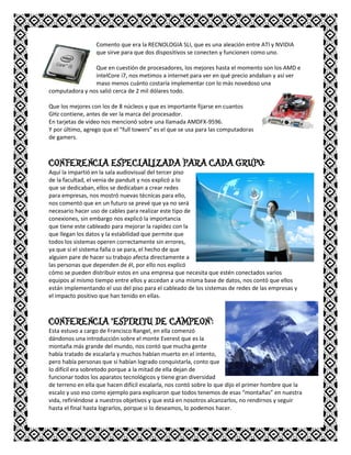 Comento que era la RECNOLOGIA SLI, que es una aleación entre ATI y NVIDIA
que sirve para que dos dispositivos se conecten y funcionen como uno.
Que en cuestión de procesadores, los mejores hasta el momento son los AMD e
intelCore i7, nos metimos a internet para ver en qué precio andaban y así ver
maso menos cuánto costaría implementar con lo más novedoso una
computadora y nos salió cerca de 2 mil dólares todo.
Que los mejores con los de 8 núcleos y que es importante fijarse en cuantos
GHz contiene, antes de ver la marca del procesador.
En tarjetas de video nos mencionó sobre una llamada AMDFX-9596.
Y por último, agrego que el “full towers” es el que se usa para las computadoras
de gamers.
CONFERENCIA ESPECIALIZADA PARA CADA GRUPO:
Aquí la impartió en la sala audiovisual del tercer piso
de la facultad, el venia de panduit y nos explicó a lo
que se dedicaban, ellos se dedicaban a crear redes
para empresas, nos mostró nuevas técnicas para ello,
nos comentó que en un futuro se prevé que ya no será
necesario hacer uso de cables para realizar este tipo de
conexiones, sin embargo nos explicó la importancia
que tiene este cableado para mejorar la rapidez con la
que llegan los datos y la estabilidad que permite que
todos los sistemas operen correctamente sin errores,
ya que si el sistema falla o se para, el hecho de que
alguien pare de hacer su trabajo afecta directamente a
las personas que dependen de él, por ello nos explicó
cómo se pueden distribuir estos en una empresa que necesita que estén conectados varios
equipos al mismo tiempo entre ellos y accedan a una misma base de datos, nos contó que ellos
están implementando el uso del piso para el cableado de los sistemas de redes de las empresas y
el impacto positivo que han tenido en ellas.
CONFERENCIA “ESPIRITU DE CAMPEON”:
Esta estuvo a cargo de Francisco Rangel, en ella comenzó
dándonos una introducción sobre el monte Everest que es la
montaña más grande del mundo, nos contó que mucha gente
había tratado de escalarla y muchos habían muerto en el intento,
pero había personas que si habían logrado conquistarla, conto que
lo difícil era sobretodo porque a la mitad de ella dejan de
funcionar todos los aparatos tecnológicos y tiene gran diversidad
de terreno en ella que hacen difícil escalarla, nos contó sobre lo que dijo el primer hombre que la
escalo y uso eso como ejemplo para explicaron que todos tenemos de esas “montañas” en nuestra
vida, refiriéndose a nuestros objetivos y que está en nosotros alcanzarlos, no rendirnos y seguir
hasta el final hasta lograrlos, porque si lo deseamos, lo podemos hacer.
 