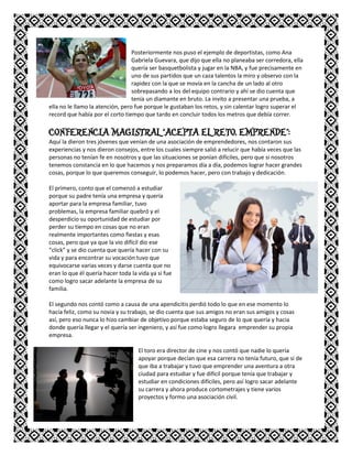 Posteriormente nos puso el ejemplo de deportistas, como Ana
Gabriela Guevara, que dijo que ella no planeaba ser corredora, ella
quería ser basquetbolista y jugar en la NBA, y fue precisamente en
uno de sus partidos que un caza talentos la miro y observo con la
rapidez con la que se movía en la cancha de un lado al otro
sobrepasando a los del equipo contrario y ahí se dio cuenta que
tenía un diamante en bruto. La invito a presentar una prueba, a
ella no le llamo la atención, pero fue porque le gustaban los retos, y sin calentar logro superar el
record que había por el corto tiempo que tardo en concluir todos los metros que debía correr.
CONFERENCIA MAGISTRAL “ACEPTA EL RETO, EMPRENDE”:
Aquí la dieron tres jóvenes que venían de una asociación de emprendedores, nos contaron sus
experiencias y nos dieron consejos, entre los cuales siempre salió a relucir que había veces que las
personas no tenían fe en nosotros y que las situaciones se ponían difíciles, pero que si nosotros
tenemos constancia en lo que hacemos y nos preparamos día a día, podemos lograr hacer grandes
cosas, porque lo que queremos conseguir, lo podemos hacer, pero con trabajo y dedicación.
El primero, conto que el comenzó a estudiar
porque su padre tenía una empresa y quería
aportar para la empresa familiar, tuvo
problemas, la empresa familiar quebró y el
desperdicio su oportunidad de estudiar por
perder su tiempo en cosas que no eran
realmente importantes como fiestas y esas
cosas, pero que ya que la vio difícil dio ese
“click” y se dio cuenta que quería hacer con su
vida y para encontrar su vocación tuvo que
equivocarse varias veces y darse cuenta que no
eran lo que él quería hacer toda la vida ya si fue
como logro sacar adelante la empresa de su
familia.
El segundo nos contó como a causa de una apendicitis perdió todo lo que en ese momento lo
hacía feliz, como su novia y su trabajo, se dio cuenta que sus amigos no eran sus amigos y cosas
así, pero eso nunca lo hizo cambiar de objetivo porque estaba seguro de lo que quería y hacia
donde quería llegar y el quería ser ingeniero, y así fue como logro llegara emprender su propia
empresa.
El toro era director de cine y nos contó que nadie lo quería
apoyar porque decían que esa carrera no tenía futuro, que si de
que iba a trabajar y tuvo que emprender una aventura a otra
ciudad para estudiar y fue difícil porque tenía que trabajar y
estudiar en condiciones difíciles, pero así logro sacar adelante
su carrera y ahora produce cortometrajes y tiene varios
proyectos y formo una asociación civil.
 