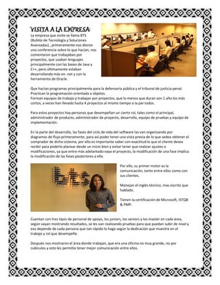 VISITA A LA EMPRESA:
La empresa que visite se llama BTS
(Bufete de Tecnología y Soluciones
Avanzadas) , primeramente nos dieron
una conferencia sobre lo que hacían, nos
comentaron que trabajaban por
proyectos, que usaban lenguajes
principalmente con las bases de Java y
C++, pero últimamente estaban
desarrollando más en .net y con la
herramienta de Oracle.
Que hacían programas principalmente para la defensoría pública y el tribunal de justicia penal.
Practican la programación orientada a objetos.
Forman equipos de trabajo y trabajan por proyectos, que lo menos que duran son 1 año los más
cortos, a veces han llevado hasta 4 proyectos al mismo tiempo a la par todos.
Para estos proyectos hay personas que desempeñan un cierto rol, tales como el principal,
administrador de producto, administrador de proyecto, desarrollo, equipo de pruebas y equipo de
implementación.
En la parte del desarrollo, las fases del ciclo de vida del software las van organizando por
diagramas de flujo primeramente, para así poder tener una vista previa de lo que sedea obtener el
comprador de dicho sistema, por ello es importante saber con exactitud lo que el cliente desea
recibir para poderlo planear desde un inicio bien y evitar tener que realizar ajustes o
modificaciones, ya que entre más adelantado vaya el proyecto, la modificación de una fase implica
la modificación de las fases posteriores a ella.
Por ello, su primer motor es la
comunicación, tanto entre ellos como con
sus clientes.
Manejan el inglés técnico, mas escrito que
hablado.
Tienen la certificación de Microsoft, ISTQB
& PMP.
Cuentan con tres tipos de personal de apoyo, los juniors, los seniors y los master en cada área,
según vayan mostrando resultados, se les van realizando pruebas para que puedan subir de nivel y
eso depende de cada persona que tan rápido lo haga según la dedicación que muestre en el
trabajo y rol que desempeñe.
Después nos mostraron el área donde trabajan, que era una oficina no muy grande, no por
cubículos y esto les permitía tener mejor comunicación entre ellos.
 