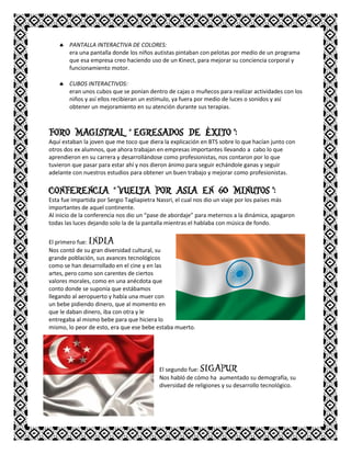  PANTALLA INTERACTIVA DE COLORES:
era una pantalla donde los niños autistas pintaban con pelotas por medio de un programa
que esa empresa creo haciendo uso de un Kinect, para mejorar su conciencia corporal y
funcionamiento motor.
 CUBOS INTERACTIVOS:
eran unos cubos que se ponían dentro de cajas o muñecos para realizar actividades con los
niños y así ellos recibieran un estímulo, ya fuera por medio de luces o sonidos y así
obtener un mejoramiento en su atención durante sus terapias.
FORO MAGISTRAL “ EGRESADOS DE ÉXITO ”:
Aquí estaban la joven que me toco que diera la explicación en BTS sobre lo que hacían junto con
otros dos ex alumnos, que ahora trabajan en empresas importantes llevando a cabo lo que
aprendieron en su carrera y desarrollándose como profesionistas, nos contaron por lo que
tuvieron que pasar para estar ahí y nos dieron ánimo para seguir echándole ganas y seguir
adelante con nuestros estudios para obtener un buen trabajo y mejorar como profesionistas.
CONFERENCIA “ VUELTA POR ASIA EN 60 MINUTOS ”:
Esta fue impartida por Sergio Tagliapietra Nassri, el cual nos dio un viaje por los países más
importantes de aquel continente.
Al inicio de la conferencia nos dio un “pase de abordaje” para meternos a la dinámica, apagaron
todas las luces dejando solo la de la pantalla mientras el hablaba con música de fondo.
El primero fue: INDIA
Nos contó de su gran diversidad cultural, su
grande población, sus avances tecnológicos
como se han desarrollado en el cine y en las
artes, pero como son carentes de ciertos
valores morales, como en una anécdota que
conto donde se suponía que estábamos
llegando al aeropuerto y había una muer con
un bebe pidiendo dinero, que al momento en
que le daban dinero, iba con otra y le
entregaba al mismo bebe para que hiciera lo
mismo, lo peor de esto, era que ese bebe estaba muerto.
El segundo fue: SIGAPUR
Nos habló de cómo ha aumentado su demografía, su
diversidad de religiones y su desarrollo tecnológico.
 