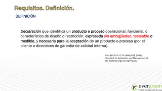 DEFINICIÓN


  Declaración que identifica un producto o proceso operacional, funcional, o
  característica de diseño o restricción, expresada sin ambigüedad, testeable o
  medible, y necesaria para la aceptación de un producto o proceso (por el
  cliente o directrices de garantía de calidad interna).

                                                   Fte: IEEE-STD-1220-1998 (IEEE 1998) -
                                                   Standard for Application and Management of
                                                   the Systems Engineering Process
 