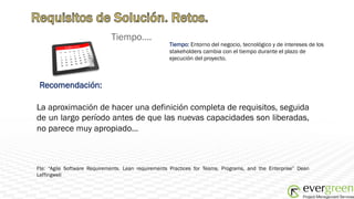 Tiempo….
                                                    Tiempo: Entorno del negocio, tecnológico y de intereses de los
                                                    stakeholders cambia con el tiempo durante el plazo de
                                                    ejecución del proyecto.



 Recomendación:

La aproximación de hacer una definición completa de requisitos, seguida
de un largo período antes de que las nuevas capacidades son liberadas,
no parece muy apropiado…



Fte: “Agile Software Requirements. Lean requirements Practices for Teams, Programs, and the Enterprise” Dean
Leffingwell
 