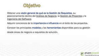 Obtener una visión general de qué es la Gestión de Requisitos, su
posicionamiento dentro del Análisis de Negocio, la Gestión de Proyectos y la
Ingeniería del Software.
Adquirir conciencia de la importancia e influencia en el éxito de los proyectos.
Conocer los principales modelos y las herramientas disponibles para su gestión
desde áreas de negocio a requisitos de solución.
 