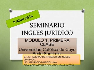 SEMINARIO
INGLES JURIDICO
MODULO 1. PRIMERA
CLASE
Universidad Católica de Cuyo
Sede San Luis.
E.T.I.J. EQUIPO DE TRABAJO EN INGLES
JURIDICO.
LIC. MAURICIO MUÑOZ LUNA.
DRA. ADELA PEREZ DEL VISO . San luis 2016
 