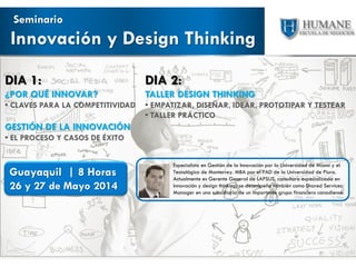 Innovación y Design Thinking
Seminario
Guayaquil | 8 Horas
26 y 27 de Mayo 2014
DIA 1:
¿POR QUÉ INNOVAR?
• CLAVES PARA LA COMPETITIVIDAD
GESTIÓN DE LA INNOVACIÓN
• EL PROCESO Y CASOS DE ÉXITO
DIA 2:
TALLER DESIGN THINKING
• EMPATIZAR, DISEÑAR, IDEAR, PROTOTIPAR Y TESTEAR
• TALLER PRÁCTICO
Especialista en Gestión de la Innovación por la Universidad de Miami y el
Tecnológico de Monterrey. MBA por el PAD de la Universidad de Piura.
Actualmente es Gerente General de LAPSUS, consultora especializada en
innovación y design thinking; se desempeña también como Shared Services
Manager en una subsidiaria de un importante grupo financiero canadiense.
 