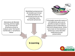 b-Learning 
Abreviatura de BlendedLearning, término inglés que en términos de enseñanza virtual se traduce como "Formación Combinada" o "Enseñanza Mixta" 
Modalidad semipresencial de estudios que incluye tanto formación no presencial (cursos on-line, e-learning) como formación presencial. 
El formador asume de nuevo su rol tradicional, pero usa en beneficio propio el material didáctico que la informática e Internet le proporcionan. Actúa como tutor on-line (tutorías a distancia) y como educador tradicional (cursos presenciales)  