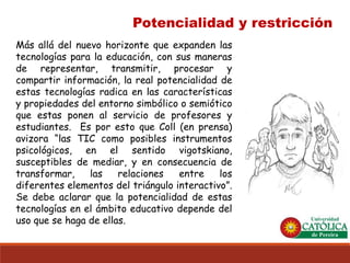 Potencialidad y restricción 
Másalládelnuevohorizontequeexpandenlastecnologíasparalaeducación,consusmanerasderepresentar,transmitir,procesarycompartirinformación,larealpotencialidaddeestastecnologíasradicaenlascaracterísticasypropiedadesdelentornosimbólicoosemióticoqueestasponenalserviciodeprofesoresyestudiantes.EsporestoqueColl(enprensa) avizora“lasTICcomoposiblesinstrumentospsicológicos,enelsentidovigotskiano, susceptiblesdemediar,yenconsecuenciadetransformar,lasrelacionesentrelosdiferenteselementosdeltriángulointeractivo”. Sedebeaclararquelapotencialidaddeestastecnologíasenelámbitoeducativodependedelusoquesehagadeellas.  