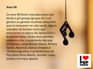 Anos 90
Os anos 90 foram marcados pelas boy
bands e girl groups (grupos de 5 a 6
garotos ou garotas vocalistas dançantes
que se revezavam no solo vocal). Alguns
exemplos de bandas assim que
estouraram na época são Spices Girls e
Backstreet Boys. Ainda nesse período,
podemos citar o surgimento das pop
princesses, como Mandy Moore, Britney
Spears, Beyoncé, Jessica Simpson e
Christina Aguilera, e os fenômenos do
Pop latino Ricky Martin, Jennifer Lopez,
Shakira e Enrique Iglesias.
 