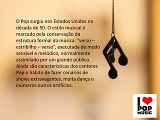 O Pop surgiu nos Estados Unidos na
década de 50. O estilo musical é
marcado pela conservação da
estrutura formal da música: “verso –
estribilho – verso”, executada de modo
sensível e melódico, normalmente
assimilado por um grande público.
Ainda são características dos cantores
Pop o hábito de fazer cenários de
shows extravagantes, muita dança e
inúmeros outros artifícios.
 