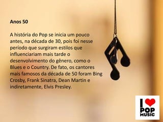 Anos 50
A história do Pop se inicia um pouco
antes, na década de 30, pois foi nesse
período que surgiram estilos que
influenciariam mais tarde o
desenvolvimento do gênero, como o
Blues e o Country. De fato, os cantores
mais famosos da década de 50 foram Bing
Crosby, Frank Sinatra, Dean Martin e
indiretamente, Elvis Presley.
 