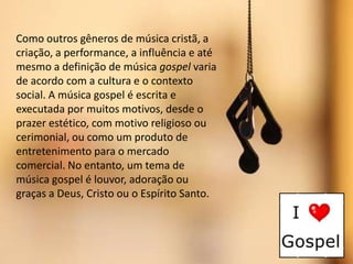 Como outros gêneros de música cristã, a
criação, a performance, a influência e até
mesmo a definição de música gospel varia
de acordo com a cultura e o contexto
social. A música gospel é escrita e
executada por muitos motivos, desde o
prazer estético, com motivo religioso ou
cerimonial, ou como um produto de
entretenimento para o mercado
comercial. No entanto, um tema de
música gospel é louvor, adoração ou
graças a Deus, Cristo ou o Espírito Santo.

 