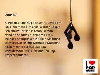 Anos 80

O Pop dos anos 80 pode ser resumido em
dois fenômenos: Michael Jackson, já que
seu álbum Thriller se tornou o mais
vendido de todos os tempos (104,5
milhões de cópias até 2006); e Madonna
com seu Dance Pop. Michael e Madonna
fizeram tanto sucesso que são
considerados “rei” e “rainha” do Pop,
respectivamente.

 