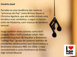 Cenário atual
Percebe-se uma tendência das cantoras
“princesas do Pop” como Britney Spears e
Christina Aguilera, que até então tinham uma
temática mais romântica, a seguir o mesmo
estilo de Madonna, com músicas de temática
sensual.

Surge também novas estrelas como Avril
Lavigne, Hilary Duff e Lindsay Lohan. Não
podemos esquecer de ressaltar o fenômeno
“college Pop” (grupo de cantores vestidos de
estudantes adolescentes) que desencadeou o
fenômeno mexicano RBD, em 2004, e mais
recentemente o outro fenômeno da Disney,
High School Musical.

 