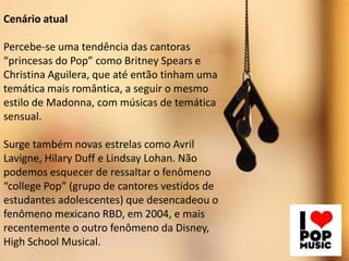 Cenário atual
Percebe-se uma tendência das cantoras
“princesas do Pop” como Britney Spears e
Christina Aguilera, que até então tinham uma
temática mais romântica, a seguir o mesmo
estilo de Madonna, com músicas de temática
sensual.
Surge também novas estrelas como Avril
Lavigne, Hilary Duff e Lindsay Lohan. Não
podemos esquecer de ressaltar o fenômeno
“college Pop” (grupo de cantores vestidos de
estudantes adolescentes) que desencadeou o
fenômeno mexicano RBD, em 2004, e mais
recentemente o outro fenômeno da Disney,
High School Musical.
 